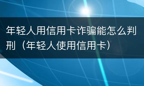 年轻人用信用卡诈骗能怎么判刑（年轻人使用信用卡）