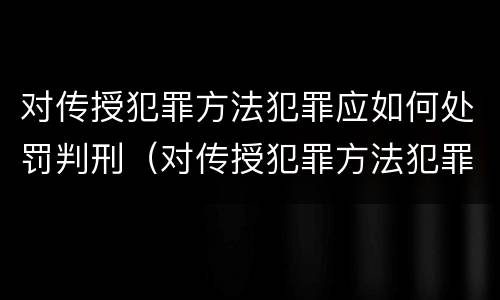 对传授犯罪方法犯罪应如何处罚判刑（对传授犯罪方法犯罪应如何处罚判刑多少年）