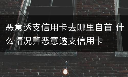 恶意透支信用卡去哪里自首 什么情况算恶意透支信用卡