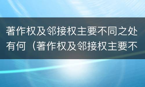 著作权及邻接权主要不同之处有何（著作权及邻接权主要不同之处有何特点）