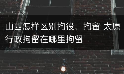 山西怎样区别拘役、拘留 太原行政拘留在哪里拘留