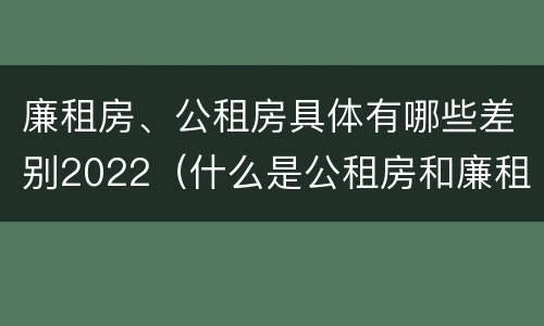 廉租房、公租房具体有哪些差别2022（什么是公租房和廉租房）