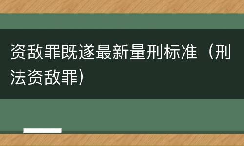 资敌罪既遂最新量刑标准（刑法资敌罪）