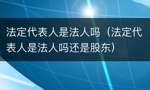 法定代表人是法人吗（法定代表人是法人吗还是股东）