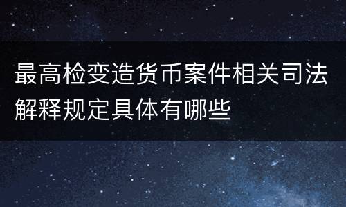 最高检变造货币案件相关司法解释规定具体有哪些