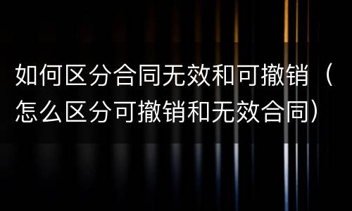 如何区分合同无效和可撤销（怎么区分可撤销和无效合同）