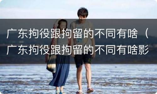 广东拘役跟拘留的不同有啥（广东拘役跟拘留的不同有啥影响）