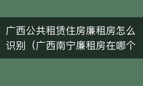 广西公共租赁住房廉租房怎么识别（广西南宁廉租房在哪个区域）
