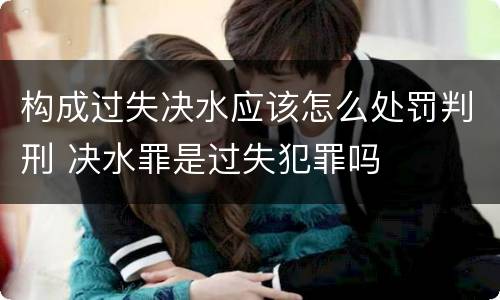 构成过失决水应该怎么处罚判刑 决水罪是过失犯罪吗