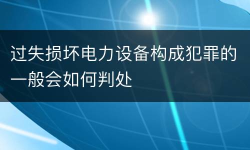 过失损坏电力设备构成犯罪的一般会如何判处