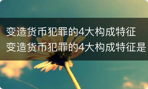 变造货币犯罪的4大构成特征 变造货币犯罪的4大构成特征是