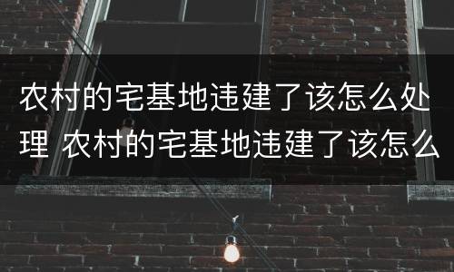 农村的宅基地违建了该怎么处理 农村的宅基地违建了该怎么处理呢