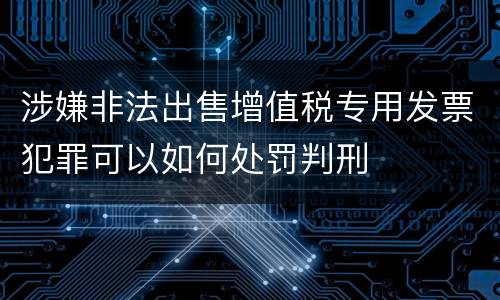 涉嫌非法出售增值税专用发票犯罪可以如何处罚判刑