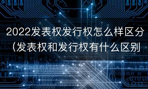 2022发表权发行权怎么样区分（发表权和发行权有什么区别）