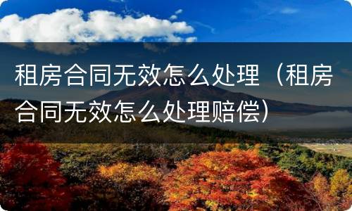 租房合同无效怎么处理（租房合同无效怎么处理赔偿）