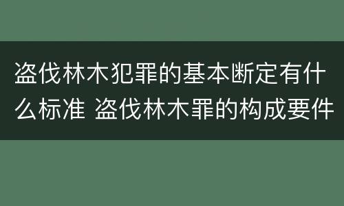 盗伐林木犯罪的基本断定有什么标准 盗伐林木罪的构成要件是