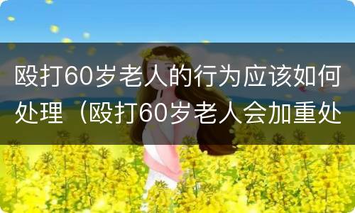 殴打60岁老人的行为应该如何处理（殴打60岁老人会加重处理么）