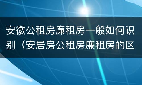 安徽公租房廉租房一般如何识别（安居房公租房廉租房的区别）