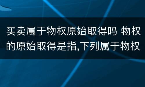 买卖属于物权原始取得吗 物权的原始取得是指,下列属于物权