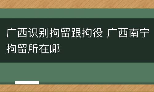 广西识别拘留跟拘役 广西南宁拘留所在哪