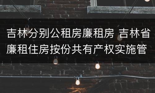 吉林分别公租房廉租房 吉林省廉租住房按份共有产权实施管理办法