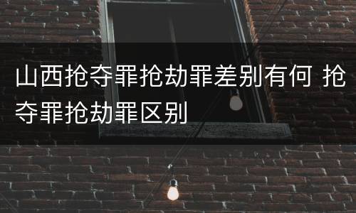 山西抢夺罪抢劫罪差别有何 抢夺罪抢劫罪区别