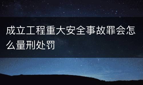 成立工程重大安全事故罪会怎么量刑处罚