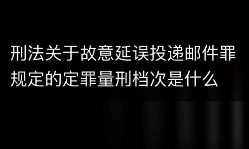刑法关于故意延误投递邮件罪规定的定罪量刑档次是什么