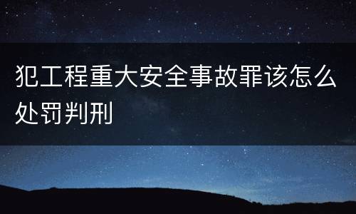 犯工程重大安全事故罪该怎么处罚判刑