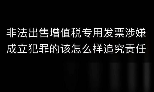 非法出售增值税专用发票涉嫌成立犯罪的该怎么样追究责任