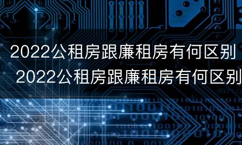 2022公租房跟廉租房有何区别 2022公租房跟廉租房有何区别和联系