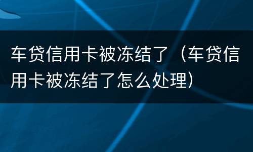车贷信用卡被冻结了（车贷信用卡被冻结了怎么处理）