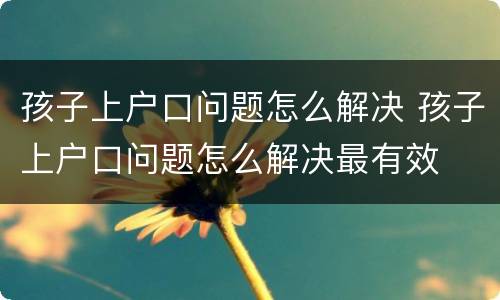 孩子上户口问题怎么解决 孩子上户口问题怎么解决最有效