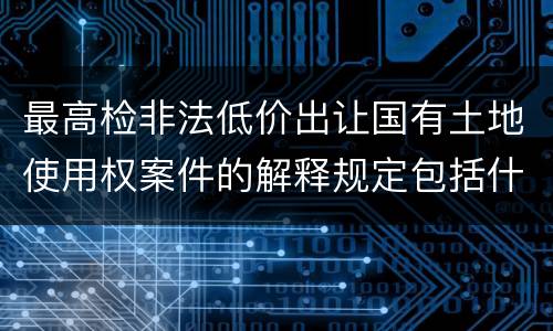 最高检非法低价出让国有土地使用权案件的解释规定包括什么主要内容