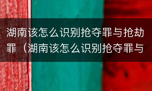 湖南该怎么识别抢夺罪与抢劫罪（湖南该怎么识别抢夺罪与抢劫罪案件）