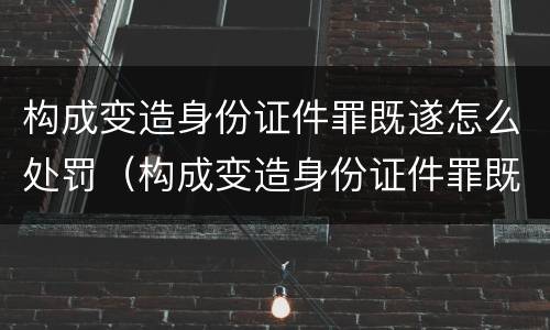 构成变造身份证件罪既遂怎么处罚（构成变造身份证件罪既遂怎么处罚多少钱）