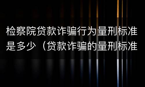检察院贷款诈骗行为量刑标准是多少（贷款诈骗的量刑标准）