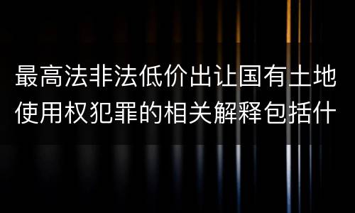 最高法非法低价出让国有土地使用权犯罪的相关解释包括什么重要内容