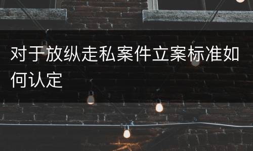对于放纵走私案件立案标准如何认定