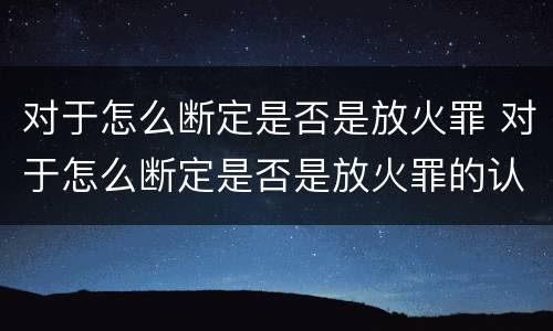对于怎么断定是否是放火罪 对于怎么断定是否是放火罪的认定