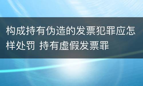 构成持有伪造的发票犯罪应怎样处罚 持有虚假发票罪