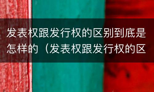 发表权跟发行权的区别到底是怎样的（发表权跟发行权的区别到底是怎样的呢）