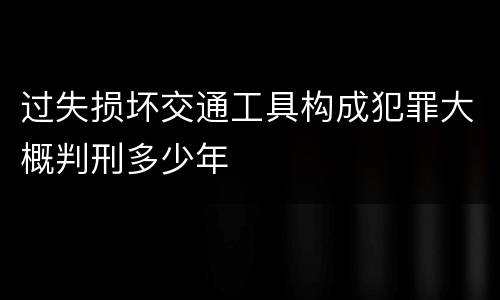 过失损坏交通工具构成犯罪大概判刑多少年