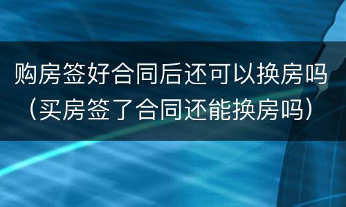 购房签好合同后还可以换房吗（买房签了合同还能换房吗）