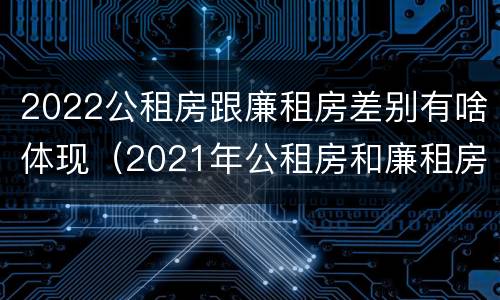 2022公租房跟廉租房差别有啥体现（2021年公租房和廉租房有什么区别）