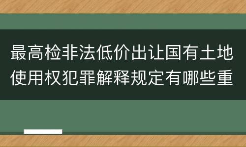最高检非法低价出让国有土地使用权犯罪解释规定有哪些重要内容