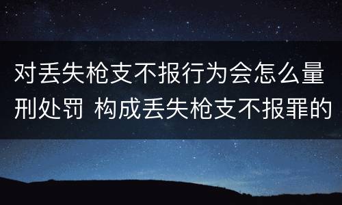 对丢失枪支不报行为会怎么量刑处罚 构成丢失枪支不报罪的行为