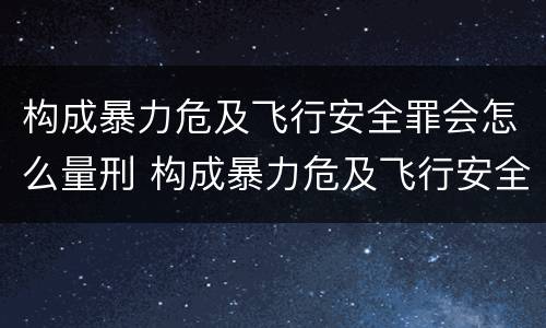 构成暴力危及飞行安全罪会怎么量刑 构成暴力危及飞行安全罪会怎么量刑呢