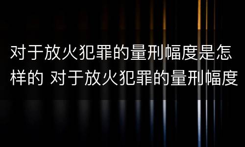 对于放火犯罪的量刑幅度是怎样的 对于放火犯罪的量刑幅度是怎样的计算