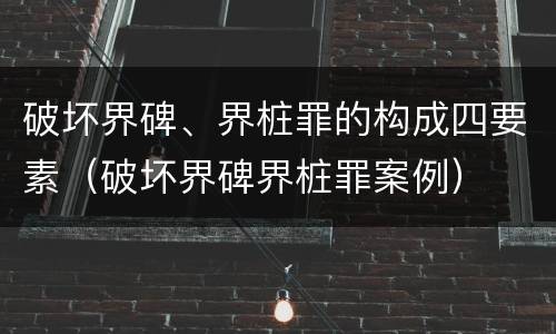 破坏界碑、界桩罪的构成四要素（破坏界碑界桩罪案例）
